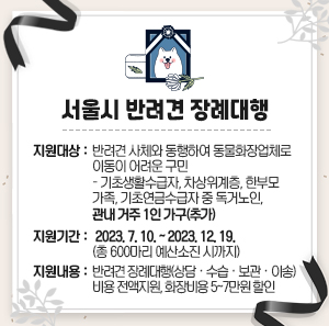 지원대상 : 반려견 사체와 동행하여 동물화장업체로 이동이 어려운 구민         - 기초생활수급자, 차상위계층, 한부모 가족, 기초연금수급자 중 독거노인, 관내 거주 1인 가구(추가)  지원기간 : 2023. 7. 10. ~ 2023. 12. 19.(총 600마리 예산소진 시까지)  지원내용 : 반려견 장례대행(상담·수습·보관·이송) 비용 전액지원, 화장비용 5~7만원 할인