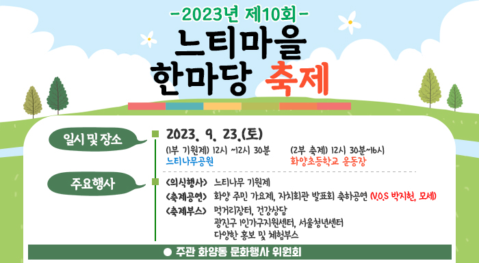 일시 및 장소   2023. 9. 23.(토)  (1부 기원제) 12시 ~12시 30분 느티나무공원  (2부 축제) 12시 30분~16시 화양초등학교 운동장    주요행사  <의식행사> 느티나무 기원제  <축제공연>  화양 주민 가요제, 자치회관 발표회  축하공연 (V.O.S 박지헌, 모세)  <축제부스>  먹거리장터, 건강상담  광진구 1인가구지원센터, 서울청년센터  다양한 홍보 및 체험부스    주관 화양동 문화행사 위원회