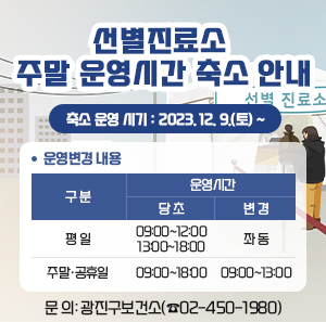 ◎ 선별진료소 주말 운영시간 축소 안내  √ 축소 운영 시기: 2023. 12. 9.(토) ~  √ 운영변경 내용    구 분  운영시간  당 초  변 경  평 일  09:00~12:00  13:00~18:00  좌 동  주말·공휴일  09:00~18:00  09:00~13:00    √ 문 의: 광진구보건소(☎02-450-1980)