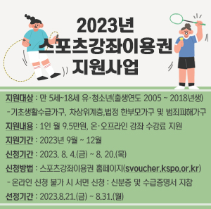 2023년 스포츠강좌이용권 지원사업  ㅇ 지원대상 : 만 5세 ~ 18세 유·청소년(출생연도 2005 ~ 2018년생)  - 기초생활수급가구, 차상위계층, 법정 한부모가구 및 범죄피해가구  ㅇ 지원내용 : 1인 월 9.5만원, 온·오프라인 강좌 수강료 지원  ㅇ 지원기간 : 2023년 9월 ~ 12월  ㅇ 신청기간 : 2023. 8. 4.(금) ~ 8. 20.(목)  ㅇ 신청방법 : 스포츠강좌이용권 홈페이지(svoucher.kspo.or.kr)  - 온라인 신청 불가 시 서면 신청 : 신분증 및 수급증명서 지참  ㅇ 선정기간 : 2023.8.21.(금) ~ 8.31.(월)