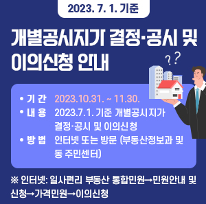 2023. 7. 1. 기준 개별공시지가 결정·공시 및 이의신청 안내     ○ 기 간: 2023.10.31. ~ 11.30.   ○ 내 용: 2023.7.1. 기준 개별공시지가 결정·공시 및 이의신청   ○ 방 법: 인터넷 또는 방문 (부동산정보과 및 동 주민센터)   ※ 인터넷: 일사편리 부동산 통합민원→민원안내 및 신청→가격민원→이의신청