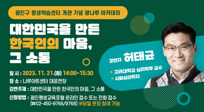 광진구 평생학습센터 개관 기념 광나루 아카데미  대한민국을 만든 한국인의 마음, 그 소통    • 일 시: 2023. 11. 21.(화) 14:00~15:30  • 장 소: 나루아트센터 대공연장  • 강 연 자: 허태균(고려대학교 심리학부 교수/ 사회심리학자)  • 강연주제: 대한민국을 만든 한국인의 마음, 그 소통  • 신청방법: 광진평생교육포털 온라인 접수 또는 전화 접수(☎02-450-9766/9768)      ※당일 현장 참여 가능