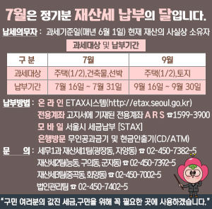 7월은 정기분 재산세 납부의 달입니다.    납세의무자 : 과세기준일(매년 6월 1일) 현재 재산의 사실상 소유자  과세대상 및 납부기간  구 분  7월  9월  과세대상  주택(1/2), 건축물, 선박  주택(1/2), 토지  납부기간  7월 16일 ~ 7월 31일  9월 16일 ~ 9월 30일    ○ 납부방법  온 라 인 ETAX시스템(http://etax.seoul.go.kr), 전용계좌 고지서에 기재된 전용계좌, A R S ☎1599-3900  모 바 일 서울시 세금납부 [STAX], 은행방문 무인공과금기 및 현금인출기(CD/ATM)  ○ 문 의 : 세무1과 재산세1팀(광장동, 자양동) ☎02-450-7382~5                        재산세2팀(능동, 구의동, 군자동) ☎02-450-7392~5                        재산세3팀(중곡동, 화양동) ☎02-450-7002~5                                법인관리팀 ☎02-450-7402~5    “구민 여러분의 값진 세금, 구민을 위해 꼭 필요한 곳에 사용하겠습니다.”