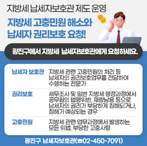 지방세 고충민원 해소와 납세자 권리보호 요청!  광진구에서 지방세 납세자보호관에게 요청하세요.    - 납세자 보호관: 지방세 관련 고충민원의 처리 등 납세자의 권리보호업무를 전담하여 수행하는 전문가  - 권리보호: 세무조사 및 일반 지방세 행정과정에서 공무원의 법령위반, 재량남용 등으로 납세자의 권리가 부당하게 침해되거나, 침해가 예상되는 경우  - 고충민원: 지방세 관련 업무과정에서 발생하는 모든 위법. 부당한 고충사항          광진구 납세자보호관(☎02-450-7091)
