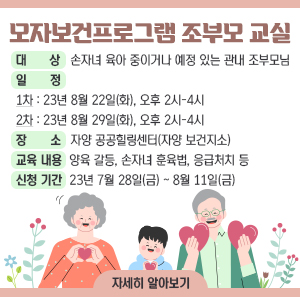 ○ 대 상: 손자녀 육아 중이거나 예정 있는 관내 조부모님     ○ 일 정  1차: 23년 8월 22일(화), 오후 2시-4시  2차: 23년 8월 29일(화), 오후 2시-4시     ○ 장 소: 자양 공공힐링센터(자양 보건지소)     ○ 교육 내용: 양육 갈등, 손자녀 훈육법, 응급처치 등     ○ 신청 기간: 23년 7월 28일(금) ~ 8월 11일(금)
