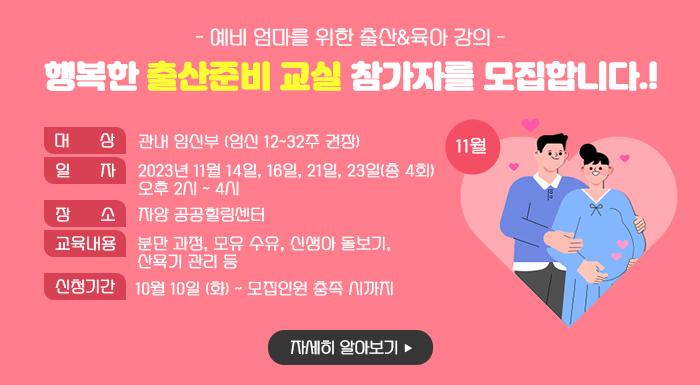 11월 <행복한 출산준비 교실> 참가자를 모집합니다!  - 예비 엄마를 위한 출산&육아 강의 -     ○ 대 상: 관내 임신부 (임신 12~32주 권장)  ○ 일 자: 2023년 11월 14일, 16일, 21일, 23일(총 4회) 오후 2시 ~ 4시   ○ 장 소: 자양 공공힐링센터  ○ 교육 내용  분만 과정, 모유 수유, 신생아 돌보기, 산욕기 관리 등  ○ 신청 기간: 10월 10일 (화) ~ 모집인원 충족 시까지     자세히 알아보기