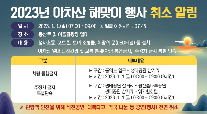 2023년 아차산 해맞이 행사 취소 알림      ○ 일 시 : 2023. 1. 1.(일) 07:00 ~ 09:00  ※ 일출 예정시각 : 07:45    ○ 장 소 : 등산로 및 어울림광장 일대    ○ 내 용      - 청사초롱, 포토존, 토끼 조형물, 희망의 문(LED터널) 등 설치      - 아차산 일대 안전관리 및 교통 통제(차량 통행금지, 주정차 금지 특별 단속)       구분  세부내용  차량 통행금지  ▶ 구간 : 동의초 입구 ~ 생태공원 삼거리  ▶ 시간 : 2023. 1. 1.(일) 00:00 ~ 09:00 (9시간)  주정차 금지  특별단속  ▶ 구간 : 생태공원 삼거리 ~ 광진숲나루공원            생태공원 삼거리 ~ 워커힐호텔  ▶ 시간 : 2023. 1. 1.(일) 03:00 ~ 09:00 (6시간)      ※ 관람객 안전을 위해 식전공연, 대북타고, 떡국 나눔 등 공연(행사) 전면 취소