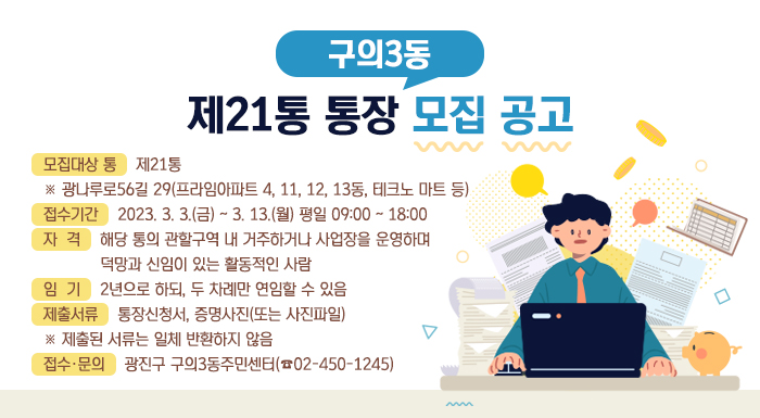 구의3동 제21통 통장 모집 공고    모집대상 통 : 제21통                  ※ 광나루로56길 29(프라임아파트 4, 11, 12, 13동, 테크노 마트 등)  접수기간 : 2023. 3. 3.(금) ~ 3. 13.(월) 평일 09:00 ~ 18:00  자격 : 해당 통의 관할구역 내 거주하거나 사업장을 운영하며 덕망과 신임이 있는 활동적인 사람  임기 : 2년으로 하되, 두 차례만 연임할 수 있음  제출서류 : 통장신청서, 증명사진(또는 사진파일)               ※ 제출된 서류는 일체 반환하지 않음  접수·문의 : 광진구 구의3동주민센터(☎02-450-1245)