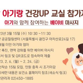 <엄마랑 아기랑 건강UP 교실 참가자 모집>  아기와 함께 참여하는 베이비 마사지        일 정: 2023년 3월 15일 (수) 10:30 ~11:30  장 소: 자양 공공힐링센터 (서울특별시 광진구 아차산로24길 17)  대 상: 관내 24개월 미만 아기와 엄마  교육 내용: 성장 촉진, 면역 강화를 위한 베이비 마사지  신청 방법: 신청서 링크 및 QR코드로 접속하여 제출  신청 기간: 2023. 2. 6. (월) ~ 2. 24. (금)  ※ 선착순 15팀 모집. 인원 충족 시 조기마감  ※ 자세한 내용은 보건소 홈페이지 참조(새소식 링크)  문의사항: 건강관리과 02)450-1885
