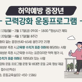 허약예방 중장년 근력강화 운동프로그램    가. 모집일시 : 2023년 2월 13일(월) ~ 2월 17일(금) 09:00 ~ 18:00 *점심시간 제외  나. 운영기간 : 2023년 2월 20일(월) ~ 4월 17일(월) 8주간  다. 대     상 : 근골격계 질환이 없는 중장년(40~65세) 광진구민 25명    - 1순위 참여자 : 사전 체성분 측정 시, 근육량 수치가 표준 이하에 해당하는 사람    - 2순위 참여자 : 사전 체성분 측정 시, 근육량 수치는 표준이지만 악력 평가 시, 악력 수치가 표준 이하로 저하되어 있는 사람  라. 운영방법 : 주 1회 근력강화 운동 프로그램 운영 및 비대면 운동 교육 영상 제공  마. 접수방법 : 비대면 유선 접수(선착순)  바. 문 의 처 : 광진구보건소 운동교육실(02-450-1586)