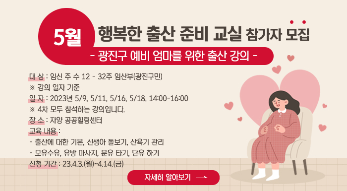 5월 “행복한 출산 준비 교실” 참가자 모집  - 광진구 예비 엄마를 위한 출산 강의 -  ○ 대 상: 임신 주 수 12 - 32주 임산부(광진구민)  ※ 강의 일자 기준     ○ 일 자: 2023년 5/9, 5/11, 5/16, 5/18. 14:00-16:00  ※ 4차 모두 참석하는 강의입니다.     ○ 장 소: 자양 공공힐링센터     ○ 교육 내용  - 출산에 대한 기본, 신생아 돌보기, 산욕기 관리  - 모유수유, 유방 마사지, 분유 타기, 단유 하기     ○ 신청 기간: 23.4.3.(월)~4.14.(금)     자세히 알아보기