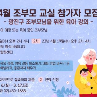<4월 조부모 교실 참가자 모집> -광진구 조부모님을 위한 육아 강의- 대 상: 손자녀 육아 예정 또는 육아 중인 조부모님 일 정 1차) 23년 4월 12일(수) 오후 2시-4시 2차) 23년 4월 19일(수) 오후 2시-4시 ※ 1차, 2차 강의 모두 참석 바랍니다  장 소: 자양 공공힐링센터 교육 내용 4월 12일: 조부모 양육의 강점, 양육 갈등 해소하기, 대화 방법 바꾸기 등 4월 19일: 안전사고 예방하기, 응급처치 배우기 신청 방법 1. 신청서 링크 및 QR코드로 접속하여 제출 2. 전화 신청 신청 기간: 2023. 3. 6.(월) ~ 3. 17.(금) 문의사항: 건강관리과 02)450-1885
