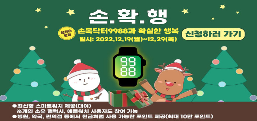 손목닥터 9988 건강관리 평생동행 | 건강을 차고 건강을 보고 18만명 신규 참여자 모집 | 개인 소유 갤럭시, 애플워치도 참여 가능 | - 최신형 스마트밴드 제공(무상대여) - 모바일 앱을 통한 건강 데이터 제공 - 건강 목표 실천을 통한 건강 습관 형성 지원 - 현금처럼 이용하는 포인트 제공(최대 10만 포인트) | 1차: 2022. 12. 5~12.9 | 2차: 2022. 12. 19~12.23 | ※ 자세한 사항은 홈페이지를 참고하세요. | https://onhealth.seoul.go.kr