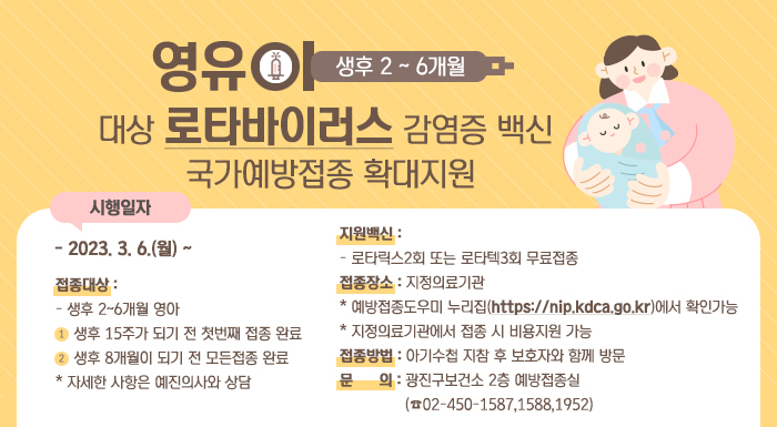 영유아(생후 2~6개월]대상 로타바이러스 감염증 백신 국가예방접종 확대지원    □ 시행일자    - 2023. 3. 6.(월) ~                                                   □ 접종대상     - 생후 2~6개월 영아    ① 생후 15주가 되기 전 첫번째 접종 완료    ② 생후 8개월이 되기 전 모든접종 완료       ※ 자세한 사항은 예진의사와 상담  □ 지원백신     - 로타릭스2회 또는 로타텍3회 무료접종  □ 접종장소: 지정의료기관     * 예방접종도우미 누리집(https://nip.kdca.go.kr)에서 확인가능     * 지정의료기관에서 접종 시 비용지원 가능  □ 접종방법: 아기수첩 지참 후 보호자와 함께 방문  □ 문 의: 광진구보건소 2층 예방접종실(☎02-450-1587,1588,1952)