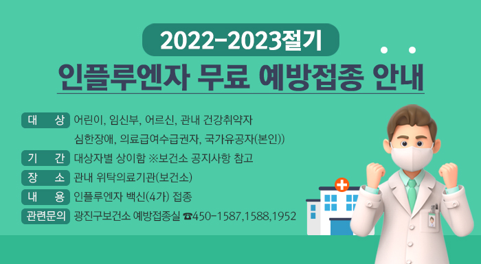 2022-2023절기 인플루엔자 무료 예방접종 안내 대상 어린이 임신부 어르신 관내 건강취약자 심한장애 의료급여수급권자 국가유공자(본인) 기간 대상자별 상이함 보건소 공지사항 참고 장소 관내 위탁의료기관(보건소) 내용 인플루엔자 백신(4가) 접종 관련문의 광진구보건소 예방접종실 450-1587, 1588, 1952