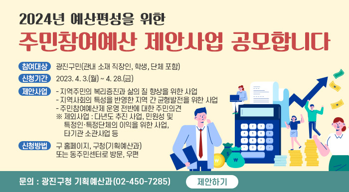 2024년 예산편성을 위한 주민참여예산 제안사업 공모합니다    참여대상 : 광진구민(관내 소재 직장인, 학생, 단체 포함)  신청기간 : 2023. 4. 3.(월) ~ 4. 28.(금)  제안사업    - 지역주민의 복리증진과 삶의 질 향상을 위한 사업    - 지역사회의 특성을 반영한 지역 간 균형발전을 위한 사업    - 주민참여예산제 운영 전반에 대한 주민의견    ※ 제외사업 : 다년도 추진 사업, 민원성 및 특정인·특정단체의 이익을 위한 사업, 타기관 소관사업 등  신청방법 : 구 홈페이지, 구청(기획예산과) 또는 동주민센터로 방문, 우편  문의 : 광진구청 기획예산과(02-450-7285)    제안하기