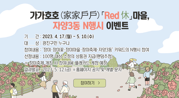 가가호호(家家戶戶)「Red 休」마을, 자양3동 N행시 이벤트    기     간 : 2023. 4. 17.(월) ~ 5. 10.(수)  대     상 : 광진구민 누구나  참여내용 : '장미·장미꽃·장미마을·장미축제·자양3동' 키워드의 N행시 참여  선정내용 : 100명 대상 소정의 상품권 지급(랜덤추첨)               ※ 장미축제 개최 시 참여내용 플래카드 게첨 예정  결과발표 : 2023 .5. 12.(금) ※ 홈페이지 공지 및 개별 문자    참여하기
