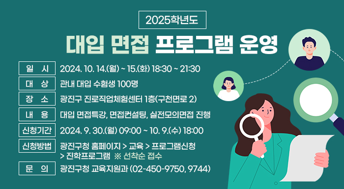 ○ 일    시: 2024. 10. 14.(월) ~ 15.(화) 18:30 ~ 21:30  ○ 대    상: 관내 대입 수험생 100명  ○ 장    소: 광진구 진로직업체험센터 1층(구천면로 2)  ○ 내    용: 대입 면접특강, 면접컨설팅, 실전모의면접 진행  ○ 신청기간: 2024. 9. 27.(금) 09:00 ~ 10. 9.(수) 18:00   ○ 신청방법: 광진구청 홈페이지 > 교육 > 프로그램신청 > 진학프로그램 ※ 선착순 접수  ○ 문    의: 광진구청 교육지원과(☎02-450-9750, 9774)