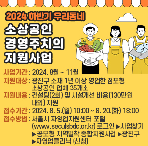○ 사업기간 : 2024. 8월 ~ 11월     ○ 지원대상 : 광진구 소재 1년 이상 영업한 점포형 소상공인 업체 35개소     ○ 지원내용 : 컨설팅(2회) 및 시설개선 비용(130만원 내외) 지원     ○ 접수기간 : 2024. 8. 5.(월) 10:00 ~ 8. 20.(화) 18:00     ○ 접수방법 : 서울시 자영업지원센터 포털(www.seoulsbdc.or.kr) 로그인                    ➠ [사업찾기]–[공모형 지역밀착 종합지원사업]–[광진구]                   ➠ [자영업클리닉] 신청