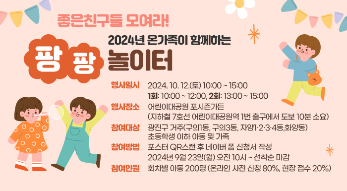 좋은친구들 모여라!  2024년 온가족이 함께하는 팡팡놀이터   행사일시: 2024. 10. 12.(토) 10:00 ~ 15:00   1회: 10:00 ~ 12:00, 2회: 13:00 ~ 15:00   행사장소: 어린이대공원 포시즌가든  (지하철 7호선 어린이대공원역 1번 출구에서 도보 10분 소요)   참여대상: 광진구 거주(구의1동, 구의3동, 자양1·2·3·4동,화양동) 초등학생 이하 아동 및 가족   참여방법: 포스터 QR스캔 후 네이버 폼 신청서 작성   2024년 9월 23일(월) 오전 10시 ~ 선착순 마감   참여인원: 회차별 아동 200명 (온라인 사전 신청 80%, 현장 접수 20%)