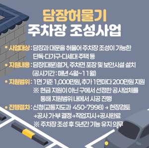 ○ 사업대상 : 담장과 대문을 허물어 주차장 조성이 가능한 단독·다가구·다세대 주택 등  ○ 지원내용 : 담장(대문)철거, 주차면 포장 및 보안시설 설치(공사기간 : 매년 4월~11월)  ○ 지원범위 : 1면 기준 1,000만원, 추가 1면마다 200만원 지원        ※ 현금 지원이 아닌 구에서 선정한 공사업체를 통해 지원범위 내에서 시공 진행  ○ 진행절차 : 신청(교통지도과 ☎ 450-7998) → 현장검토→공사 가·부 결정→작업지시→공사완료      ※ 주차장 조성 후 5년간 기능 유지 의무