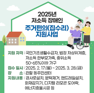 2025년 저소득 장애인 주거편의(집수리) 지원사업    지원 자격 : 국민기초생활수급자, 법정 차상위계층, 저소득 한부모가족, 중위소득 50~65%이하 가구  접수 일시 : 2025. 2. 17.(월) ~ 2025. 3. 28.(금)  장 소 : 관할 동주민센터  지원내용 : 경사로설치, 문턱제거, 핸드레일설치, 화재감지기, 디지털 리모콘 도어락, 에너지효율시공 등