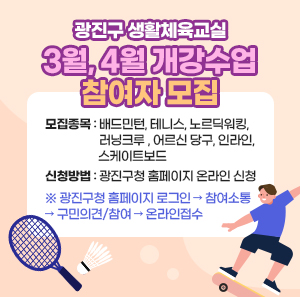 광진구 생활체육교실 3월, 4월 개강수업 참여자 모집      ◯ 모집종목 : 배드민턴, 테니스, 노르딕워킹,  러닝크루 , 어르신 당구, 인라인,  스케이트보드  ◯ 신청방법 : 광진구청 홈페이지 온라인 신청  ※ 광진구청 홈페이지 로그인 → 참여소통 → 구민의견/참여 → 온라인접수