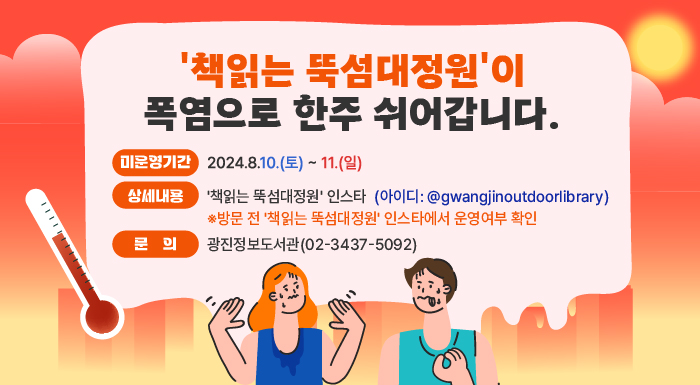 '책읽는 뚝섬대정원'이 폭염으로 한주 쉬어갑니다.  ○ 미운영기간: 2024.8.10.(목) ~ 11.(일)  ○ 상세내용: '책읽는 뚝섬대정원' 인스타(아이디: @gwangjinoutdoorlibrary)     ※방문 전 '책읽는 뚝섬대정원' 인스타에서 운영여부 확인  ○ 문    의: 광진정보도서관(02-3437-5092)