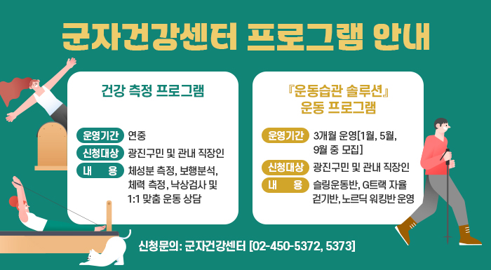 군자건강센터 프로그램 안내    ■ 건강 측정 프로그램  운영기간: 연중  신청대상: 광진구민 및 관내 직장인  내용: 체성분 측정, 보행분석, 체력 측정, 낙상검사 및 1:1 맞춤 운동 상담     ■ 『운동습관 솔루션』 운동 프로그램  운영기간: 3개월 운영[1월, 5월, 9월 중 모집]  신청대상: 광진구민 및 관내 직장인  내용: 슬링운동반, G트랙 자율걷기반, 노르딕 워킹반 운영