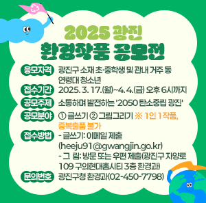 〇 응모자격: 광진구 소재 초·중학생 및 관내 거주 동 연령대 청소년  〇 접수기간: 2025. 3. 17.(월)~4. 4.(금) 오후 6시까지  〇 공모주제: 소통하며 발전하는 '2050 탄소중립 광진'  〇 공모분야: ① 글쓰기 ② 그림그리기 ※ 1인 1작품, 중복출품 불가  〇 접수방법   - 글쓰기: 이메일 제출(heeju91@gwangjin.go.kr)   - 그  림: 방문 또는 우편 제출(광진구 자양로 109 구의현대홈시티 3층 환경과)  〇 문의번호: 광진구청 환경과(☎02-450-7798)