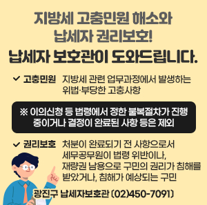 ㅇ 고충민원: 지방세 관련 업무과정에서 발생하는 위법·부당한 고충사항  ※ 이의신청 등 법령에서 정한 불복절차가 진행 중이거나 결정이 완료된 사항 등은 제외     ㅇ 권리보호: 처분이 완료되기 전 사항으로서 세무공무원이 법령 위반이나, 재량권 남용으로 구민의 권리가 침해를 받았거나, 침해가 예상되는 구민     external_image광진구 납세자보호관〔☎02)450-7091〕