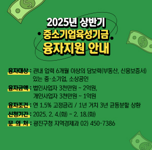 2025년 상반기 중소기업육성기금 융자지원    □ 융자대상 : 관내 업력 6개월 이상의 담보력(부동산, 신용보증서) 있는 중·소기업, 소상공인  □ 융자금액 : 법인사업자 3천만원 ~ 2억원, 개인사업자 3천만원 ~ 1억원    □ 융자조건 : 연 1.5% 고정금리 / 1년 거치 3년 균등분할 상환  □ 신청기간 : 2025. 2. 4.(화) ~ 2. 18.(화)  □ 문 의 처 : 광진구청 지역경제과 02) 450-7386