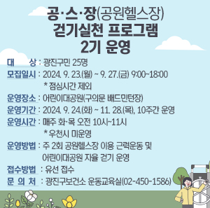 ○ 대    상 : 광진구민 25명     ○ 모집일시 : 2024. 9. 23.(월) ~ 9. 27.(금) 9:00~18:00 ＊점심시간 제외     ○ 운영장소 : 어린이대공원(구의문 배드민턴장)     ○ 운영기간 : 2024. 9. 24.(화) ~ 11. 28.(목), 10주간 운영     ○ 운영시간 : 매주 화·목 오전 10시~11시 ※ 우천시 미운영     ○ 운영방법 : 주 2회 공원헬스장 이용 근력운동 및 어린이대공원 자율 걷기 운영     ○ 접수방법 : 유선 접수       ○ 문 의 처 : 광진구보건소 운동교육실(02-450-1586)