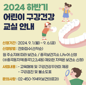 ? 신청기간 : 2024. 9. 1.(월) ~ 9. 6.(금)  ? 신청방법 : 전화접수(선착순)  - 원 주소지에 따라 보건소 / 중곡보건지소 나누어 신청  (※중곡동지역(중곡1,2,3,4동) 제외한 지역은 보건소 신청)  ? 사업내용  - 교육매체 및 구강건강꾸러미 제공  - 구강검진 및 불소도포 ? 문의사항 : 02-450-1949(보건의료과)