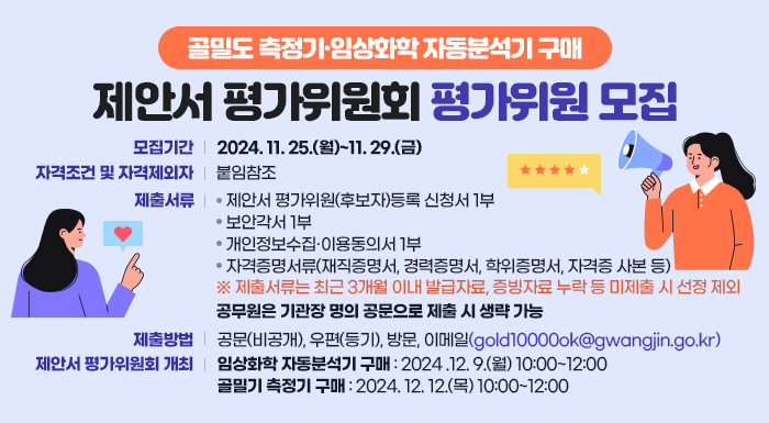 ○ 모집기간: 2024. 11. 25.(월)~11. 29.(금)  ○ 자격조건 및 자격제외자: 붙임참조  ○ 제출서류   - 제안서 평가위원(후보자)등록 신청서 1부   - 보안각서 1부   - 개인정보수집·이용동의서 1부   - 자격증명서류(재직증명서, 경력증명서, 학위증명서, 자격증 사본 등)  ※ 제출서류는 최근 3개월 이내 발급자료, 증빙자료 누락 등 미제출 시 선정 제외     공무원은 기관장 명의 공문으로 제출 시 생략 가능  ○ 제출방법: 공문(비공개), 우편(등기), 방문, 이메일(gold10000ok@gwangjin.go.kr)  ○ 제안서 평가위원회 개최   - 임상화학 자동분석기 구매: 2024 .12. 9.(월) 10:00~12:00   - 골밀기 측정기 구매: 2024. 12. 12.(목) 10:00~12:00