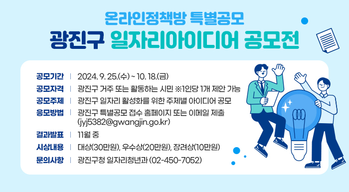 - 공모기간 : 2024. 9. 25.(수) ~ 10. 18.(금)  - 공모자격 : 광진구 거주 또는 활동하는 시민 ※1인당 1개 제안 가능  - 공모주제 : 광진구 일자리 활성화를 위한 주제별 아이디어 공모  - 응모방법 : 광진구 특별공모 접수 홈페이지 또는 이메일 제출(jyj5382@gwangjin.go.kr)  - 결과발표 : 11월 중  - 시상내용 : 대상(30만원), 우수상(20만원), 장려상(10만원)  - 문의사항 : 광진구청 일자리청년과(☎02-450-7052)