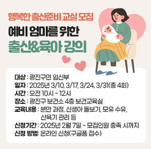 <행복한 출산준비 교실> 모집  - 예비 엄마를 위한 출산&육아 강의 -    ○ 대 상: 광진구민 임신부     ○ 일 자: 2025년 3/10, 3/17, 3/24, 3/31(총 4회)     ○ 시 간: 오전 10시 ~ 12시     ○ 장 소: 광진구 보건소 4층 보건교육실     ○ 교육 내용  분만 과정, 신생아 돌보기, 모유 수유, 산욕기 관리 등     ○ 신청 기간: 2025년 2월 7일 ~ 모집인원 충족 시까지     ○ 신청 방법: 온라인 신청(구글폼 접수)