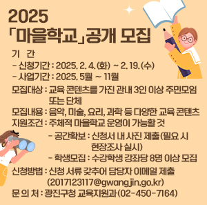 2025 「마을학교」공개 모집    ❍ 기    간      - 신청기간 : 2025. 2. 4.(화) ~ 2. 19.(수)      - 사업기간 : 2025. 5월 ∼ 11월    ❍ 모집대상 : 교육 콘텐츠를 가진 관내 3인 이상 주민모임 또는 단체     ❍ 모집내용 : 음악, 미술, 요리, 과학 등 다양한 교육 콘텐츠    ❍ 지원조건 : 주체적 마을학교 운영이 가능할 것     - 공간확보 : 신청서 내 사진 제출(필요 시 현장조사 실시)     - 학생모집 : 수강학생 강좌당 8명 이상 모집    ❍ 신청방법 : 신청 서류 갖추어 담당자 이메일 제출(2017123117@gwangjin.go.kr)    ❍ 문 의 처 : 광진구청 교육지원과(☎02-450-7164)
