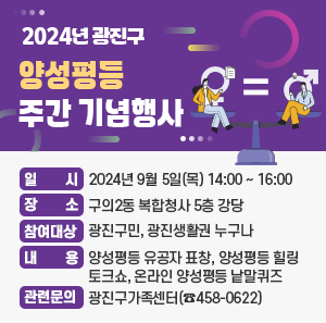 □ 일    시 : 2024년 9월 5일(목) 14:00 ~ 16:00         □ 장    소 : 구의2동 복합청사 5층 강당       □ 참여대상 : 광진구민, 광진생활권 누구나       □ 내    용 : 양성평등 유공자 표창, 양성평등 힐링 토크쇼, 온라인 양성평등 낱말퀴즈       □ 관련문의 : 광진구가족센터(☎458-0622)