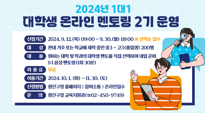 ○ 신청기간: 2024. 9. 12.(목) 09:00 ~ 9. 30.(월) 18:00 ※ 선착순 접수  ○ 대    상: 관내 거주 또는 학교에 재학 중인 중3 ~ 고3(졸업생) 200명  ○ 내    용: 원하는 대학 및 학과의 대학생 멘토를 직접 선택하여 대입 준비 1:1 음성 멘토링(1회 30분)  ○ 이 용 료: 무료  ○ 이용기간: 2024. 10. 1. (화) ~ 11. 30. (토)  ○ 신청방법: 광진구청 홈페이지 > 참여소통 > 온라인접수  ○ 문    의: 광진구청 교육지원과(☎02-450-9749)