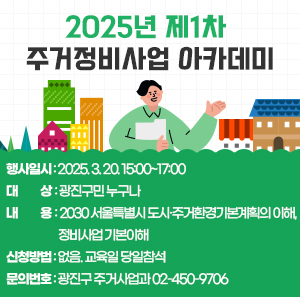 2025년 제1차 주거정비사업 아카데미    〇 행사일시: 2024. 3. 20. 15:00~17:00  〇 대    상: 광진구민 누구나  〇 내    용: 2030 서울특별시 도시·주거환경기본계획의 이해, 정비사업 기본이해  〇 신청방법: 없음. 교육일 당일참석  〇 문의번호: 광진구 주거사업과 ☎ 02-450-9706