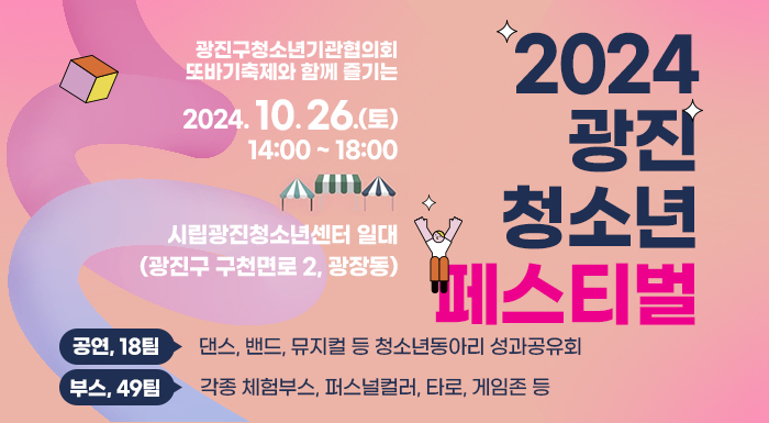 ○ 일    시 : 2024. 10. 26.(토) 14:00 ~ 18:00  ○ 장    소 : 시립광진청소년센터 일대(광진구 구천면로 2, 광장동)      [공연, 18팀] 댄스, 밴드, 뮤지컬 등 청소년동아리 성과공유회    [부스, 49팀] 각종 체험부스, 퍼스널컬러, 타로, 게임존 등