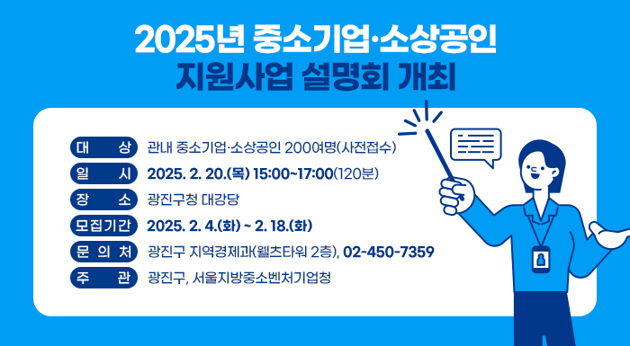 〇 대    상: 관내 중소기업·소상공인 200여명(사전접수)     〇 일    시: 2025. 2. 20.(목) 15:00~17:00(120분)     〇 장    소: 광진구청 대강당     〇 모집기간: 2025. 2. 4.(화) ~ 2. 18.(화)     〇 문 의 처: 광진구 지역경제과(웰츠타워 2층), ☎ 02-450-7359     〇 주    관: 광진구, 서울지방중소벤처기업청