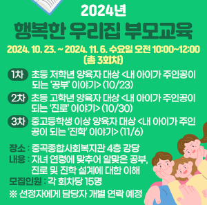 * 2024. 10. 23. ~ 2024. 11. 6. 수요일 오전 10:00~12:00 (총 3회차)  ① 1차: 초등 저학년 양육자 대상 <내 아이가 주인공이 되는 '공부’ 이야기> (10/23)  ② 2차: 초등 고학년 양육자 대상 <내 아이가 주인공이 되는 ‘진로’ 이야기> (10/30)  ③ 3차: 중고등학생 이상 양육자 대상 <내 아이가 주인공이 되는 ‘진학’ 이야기> (11/6)  * 장소: 중곡종합사회복지관 4층 강당  * 내용: 자녀 연령에 맞추어 알맞은 공부, 진로 및 진학 설계에 대한 이해  * 모집 인원: 각 회차당 15명   ※ 선정자에게 담당자 개별 연락 예정