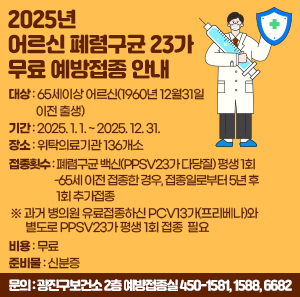 대상  65세이상 어르신(1960년 12월31일 이전 출생)  기간  2025. 1. 1. ~ 2025. 12. 31.  장소  위탁의료기관 136개소  접종횟수  폐렴구균 백신(PPSV23가 다당질) 평생 1회  -65세 이전 접종한 경우, 접종일로부터 5년 후 1회 추가접종  ※ 과거 병의원 유료접종하신 PCV13가(프리베나)와 별도로 PPSV23가 평생 1회 접종 필요  비용  무료  준비물  신분증  문의  광진구보건소 2층 예방접종실 ☎450-1581, 1588, 6682