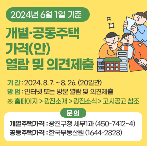 □ 기 간 : 2024. 8. 7. ~ 8. 26. (20일간)  □ 방 법 : 인터넷 또는 방문 열람 및 의견제출  ※ 홈페이지 > 광진소개 > 광진소식 > 고시공고 참조  □ 문 의  - 개별주택가격 : 광진구청 세무1과 (☎ 450-7412~4)  - 공동주택가격 : 한국부동산원 (☎ 1644-2828)