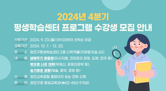 ○ 신청기간: 2024. 9. 23.(월) 09:00부터 선착순 마감  ○ 교육기간: 2024. 10. 7. ~ 12. 20.   ○ 장    소: 광진구평생학습센터 2층 다목적홀(자양로15길 60)  ○ 내    용: 생애주기 맞춤형(마사지법, 건강관리 운동, 도예, 연극 등), 밖으로 나온 대학(부동산, 운동인문학 등), 슬기로운 생활(예술, 음악, 경제 등)  ○ 신    청: 광진교육포털 홈페이지 또는 전화 신청  ○ 문    의: 광진구청 평생교육과(☎02-450-9768)