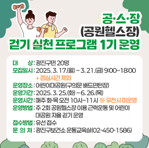 공·스·장(공원헬스장) 걷기 실천 프로그램 1기 운영     ○ 대    상 : 광진구민 20명     ○ 모집일시 : 2025. 3. 17.(월) ~ 3. 21.(금) 9:00~18:00 ＊점심시간 제외     ○ 운영장소 : 어린이대공원(구의문 배드민턴장)     ○ 운영기간 : 2025. 3. 25.(화) ~ 6. 26.(목)     ○ 운영시간 : 매주 화·목 오전 10시~11시 ※ 우천시 미운영     ○ 운영방법 : 주 2회 공원헬스장 이용 근력운동 및 어린이대공원 자율 걷기 운영     ○ 접수방법 : 유선 접수       ○ 문 의 처 : 광진구보건소 운동교육실(02-450-1586)