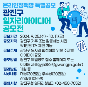 - 공모기간 : 2024. 9. 25.(수) ~ 10. 11.(금)  - 공모자격 : 광진구 거주 또는 활동하는 시민 ※1인당 1개 제안 가능  - 공모주제 : 광진구 일자리 활성화를 위한 주제별 아이디어 공모  - 응모방법 : 광진구 특별공모 접수 홈페이지 또는 이메일 제출(jyj5382@gwangjin.go.kr)  - 결과발표 : 11월 중  - 시상내용 : 대상(30만원), 우수상(20만원), 장려상(10만원)  - 문의사항 : 광진구청 일자리청년과(☎02-450-7052)