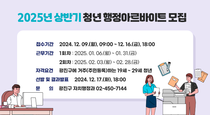○ 행 사 명: 2025년 상반기 청년 행정아르바이트  ○ 접수기간: 2024. 12. 09.(월), 09:00 ~ 12. 16.(금), 18:00  ○ 근무기간: 1회차 2025. 01. 06.(월) ~ 01. 31.(금)               2회차 2025. 02. 03.(월) ~ 02. 28.(금)  ○ 자격요건: 광진구에 거주(주민등록)하는 19세 ~ 29세 청년  ○ 선발 및 결과발표 : 2024. 12. 17.(화), 18:00  ○ 문    의: 광진구 자치행정과 02-450-7144
